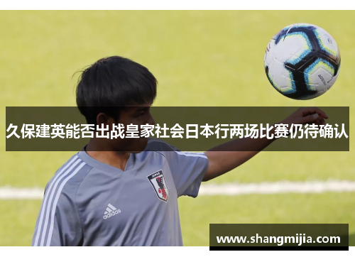 久保建英能否出战皇家社会日本行两场比赛仍待确认